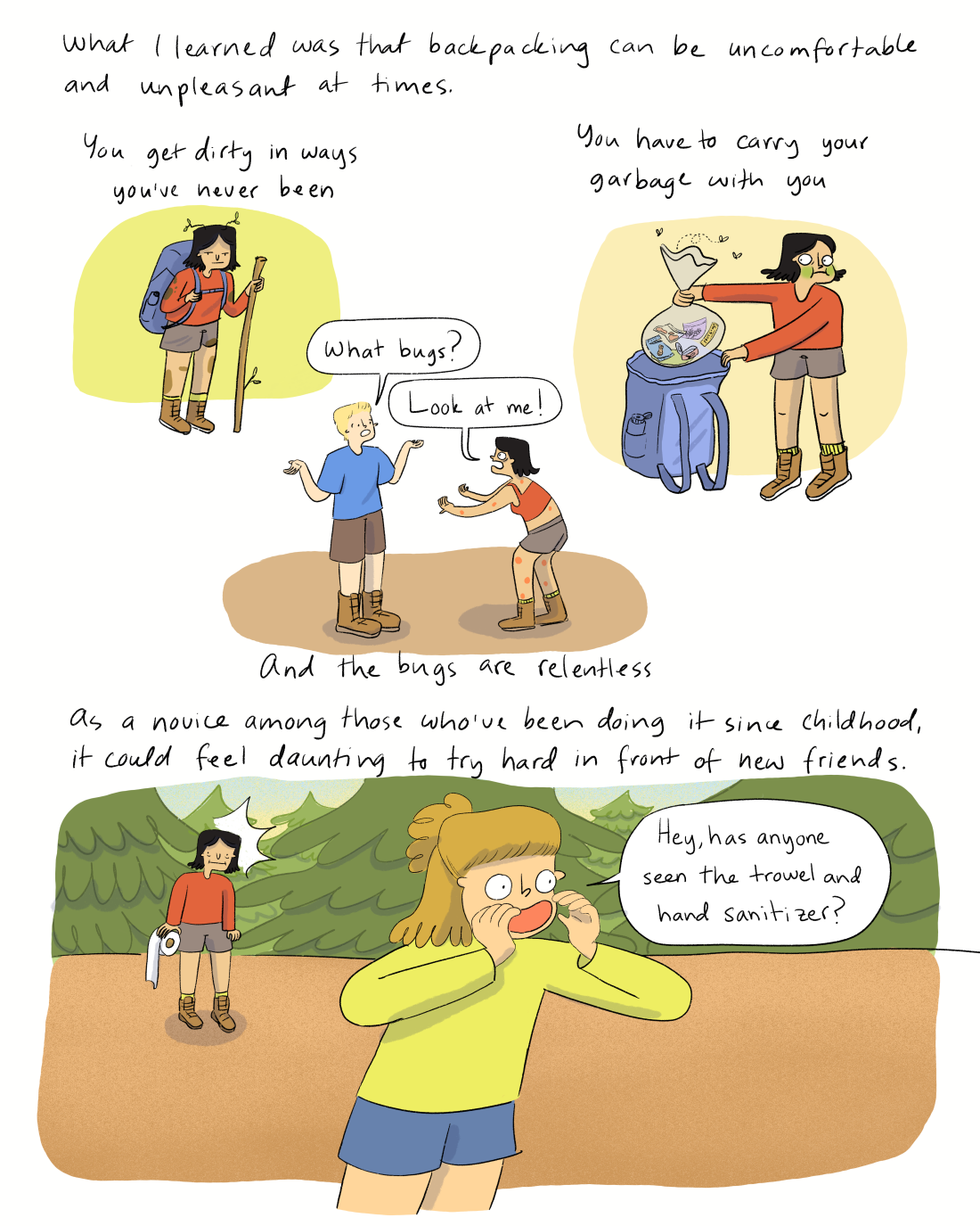 What I learned was that backpacking can be uncomfortable and unpleasant at times. You get dirty in ways you’ve never been, you have to carry your garbage with you, and the bugs are relentless. Dialogue: “What mosquitos?” As a novice around those who’ve been doing it since childhood, it could feel especially exposing to try hard in front of potential new friends. Dialogue: “Hey, has anyone seen the trowel and hand sanitizer?”